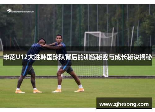 申花U12大胜韩国球队背后的训练秘密与成长秘诀揭秘