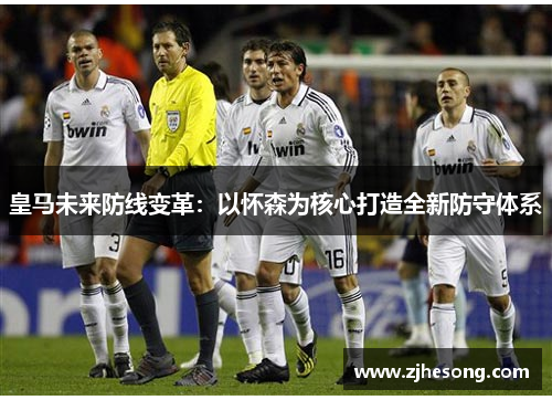 皇马未来防线变革：以怀森为核心打造全新防守体系