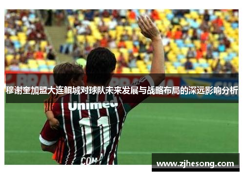 穆谢奎加盟大连鲲城对球队未来发展与战略布局的深远影响分析