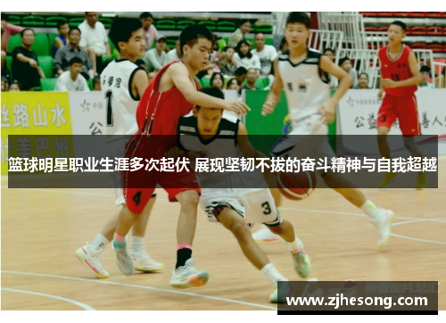 篮球明星职业生涯多次起伏 展现坚韧不拔的奋斗精神与自我超越