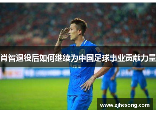 肖智退役后如何继续为中国足球事业贡献力量