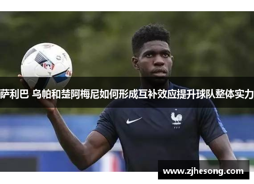 萨利巴 乌帕和楚阿梅尼如何形成互补效应提升球队整体实力