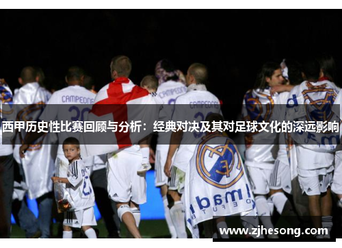 西甲历史性比赛回顾与分析：经典对决及其对足球文化的深远影响