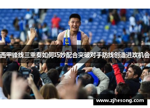 西甲锋线三重奏如何巧妙配合突破对手防线创造进攻机会
