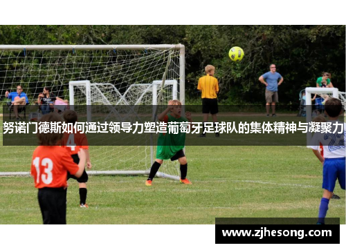 努诺门德斯如何通过领导力塑造葡萄牙足球队的集体精神与凝聚力